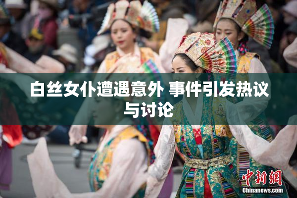 白丝女仆遭遇意外 事件引发热议与讨论