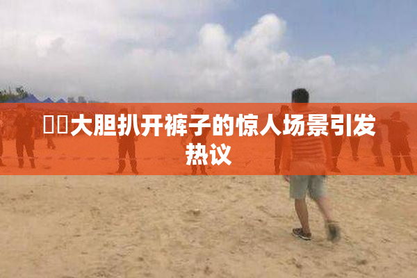 妺妺大胆扒开裤子的惊人场景引发热议