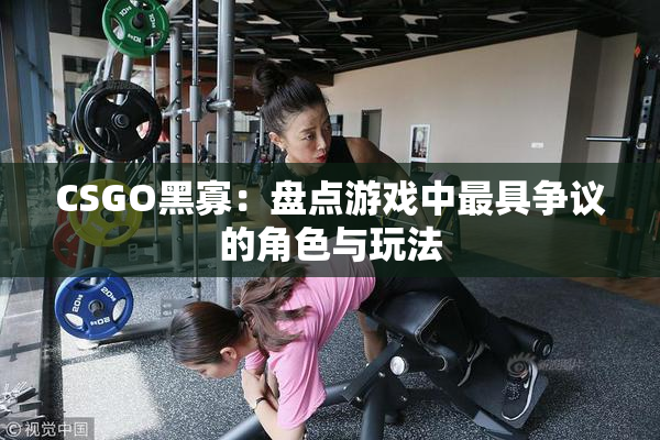 CSGO黑寡：盘点游戏中最具争议的角色与玩法