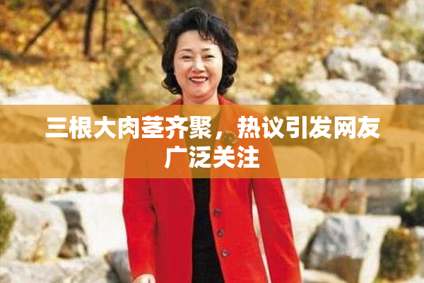 三根大肉茎齐聚，热议引发网友广泛关注