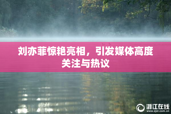 刘亦菲惊艳亮相，引发媒体高度关注与热议