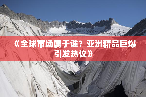 《全球市场属于谁？亚洲精品巨爆引发热议》