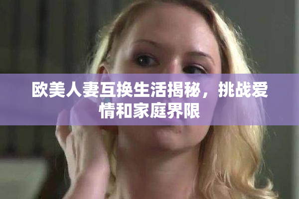 欧美人妻互换生活揭秘，挑战爱情和家庭界限