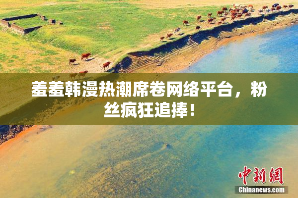 羞羞韩漫热潮席卷网络平台，粉丝疯狂追捧！