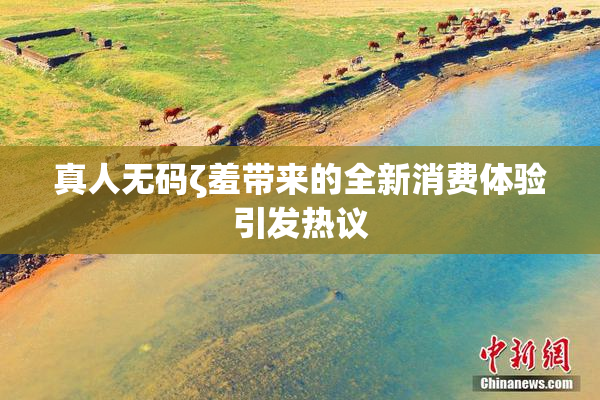 真人无码ζ羞带来的全新消费体验引发热议