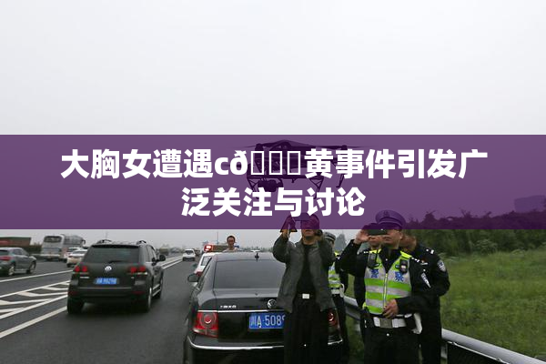 大胸女遭遇c🔞黄事件引发广泛关注与讨论