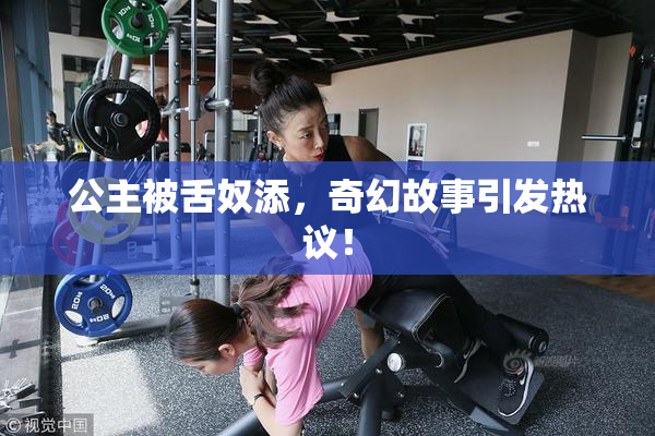 公主被舌奴添，奇幻故事引发热议！