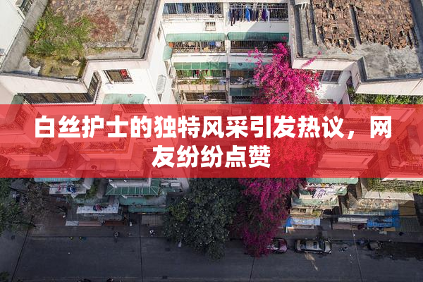 白丝护士的独特风采引发热议，网友纷纷点赞