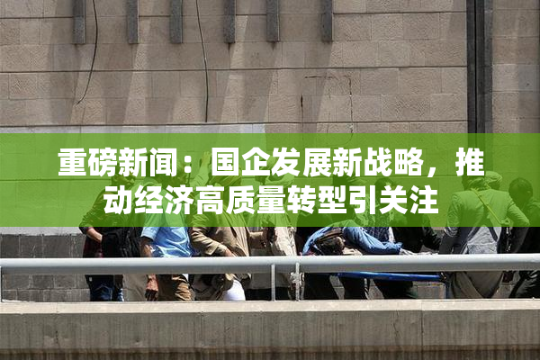 重磅新闻：国企发展新战略，推动经济高质量转型引关注