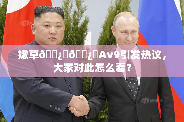嫩草🌿‌🌿‌Av9引发热议，大家对此怎么看？
