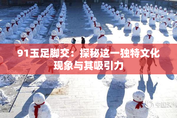 91玉足脚交：探秘这一独特文化现象与其吸引力