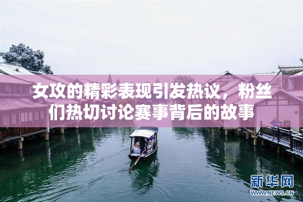 女攻的精彩表现引发热议，粉丝们热切讨论赛事背后的故事