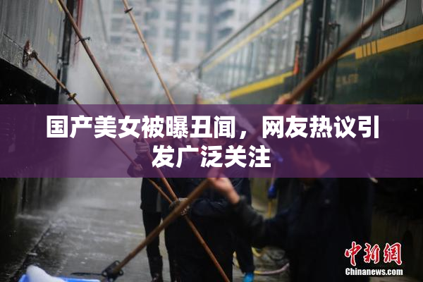 国产美女被曝丑闻，网友热议引发广泛关注