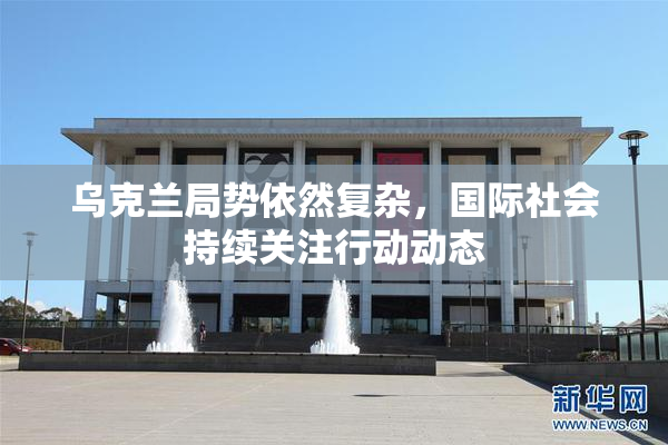 乌克兰局势依然复杂，国际社会持续关注行动动态
