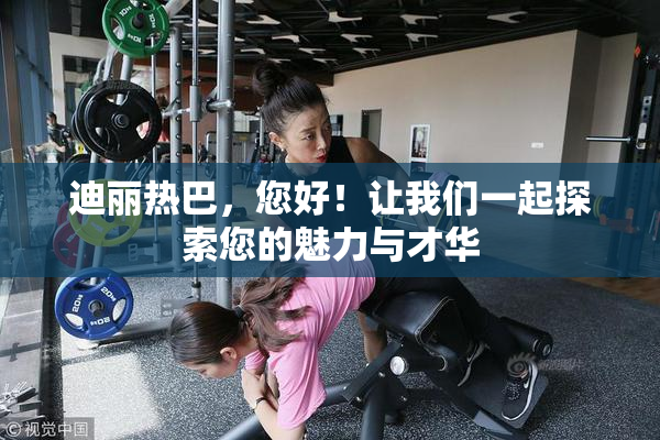迪丽热巴，您好！让我们一起探索您的魅力与才华