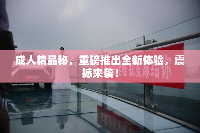 成人精品秘，重磅推出全新体验，震撼来袭！