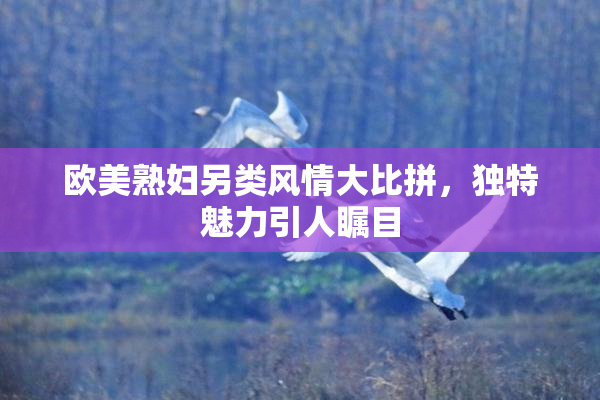 欧美熟妇另类风情大比拼，独特魅力引人瞩目