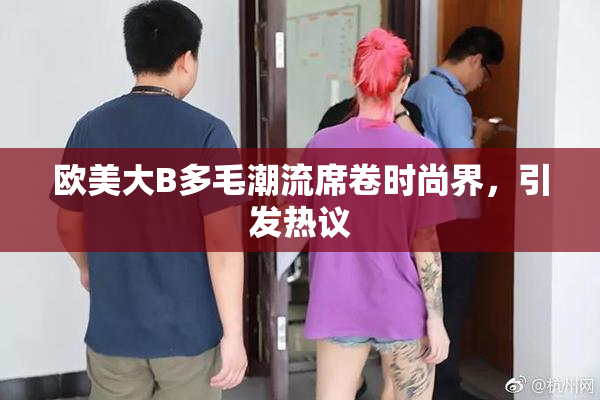 欧美大B多毛潮流席卷时尚界，引发热议