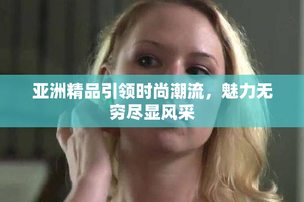 亚洲精品引领时尚潮流，魅力无穷尽显风采