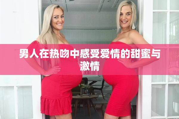 男人在热吻中感受爱情的甜蜜与激情