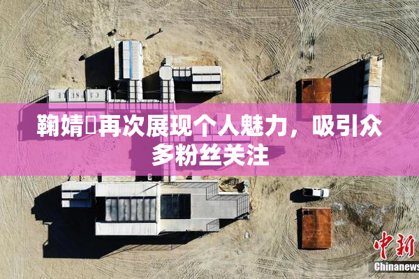 鞠婧祎再次展现个人魅力，吸引众多粉丝关注