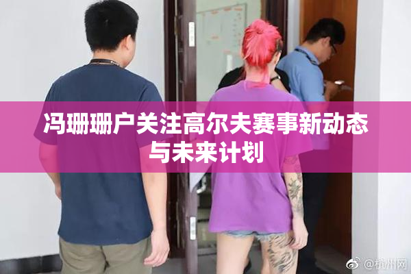 冯珊珊户关注高尔夫赛事新动态与未来计划