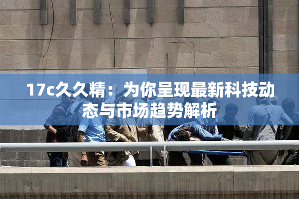17c久久精：为你呈现最新科技动态与市场趋势解析