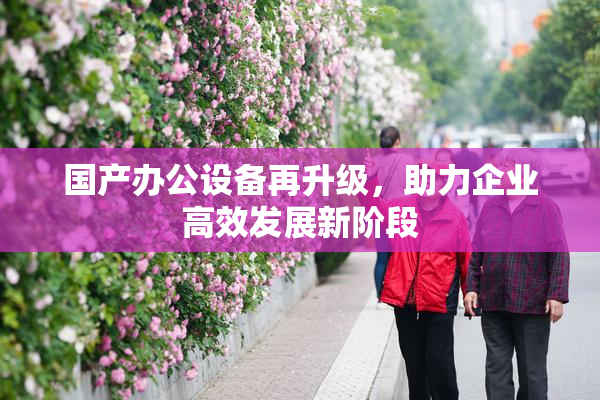 国产办公设备再升级，助力企业高效发展新阶段