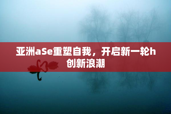 亚洲aSe重塑自我，开启新一轮h创新浪潮