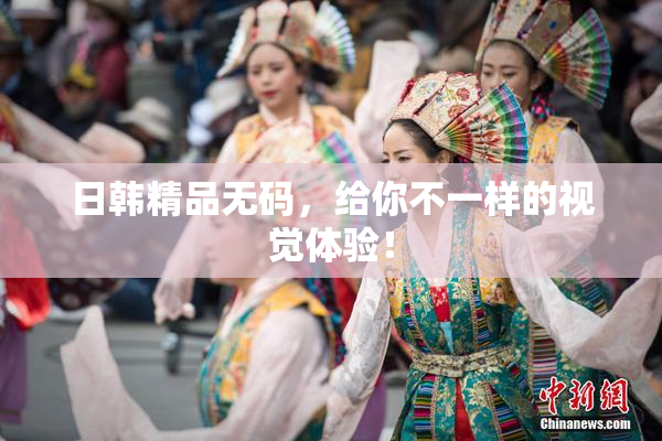 日韩精品无码，给你不一样的视觉体验！