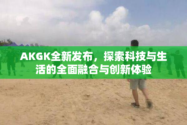 AKGK全新发布，探索科技与生活的全面融合与创新体验