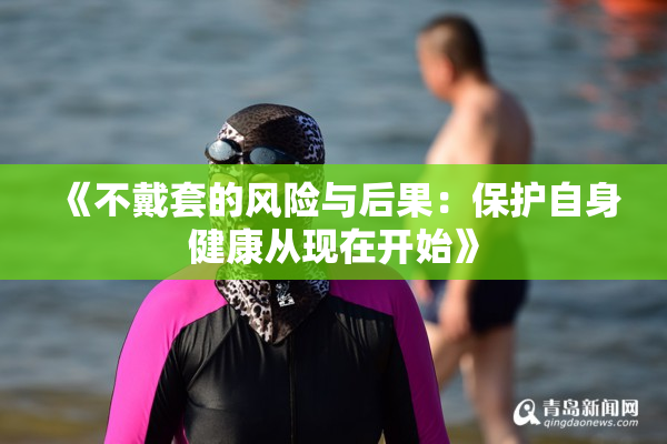 《不戴套的风险与后果：保护自身健康从现在开始》