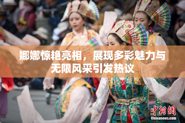 娜娜惊艳亮相，展现多彩魅力与无限风采引发热议
