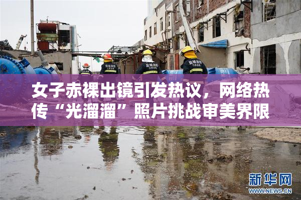 女子赤裸出镜引发热议，网络热传“光溜溜”照片挑战审美界限