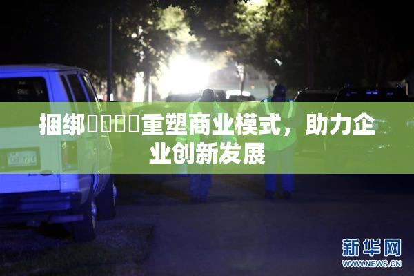 捆绑❌‌❌‌重塑商业模式，助力企业创新发展