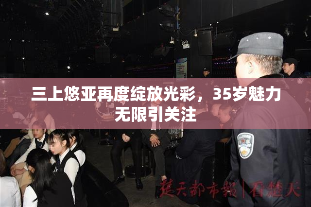 三上悠亚再度绽放光彩，35岁魅力无限引关注