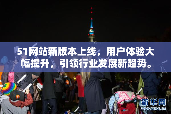51网站新版本上线，用户体验大幅提升，引领行业发展新趋势。