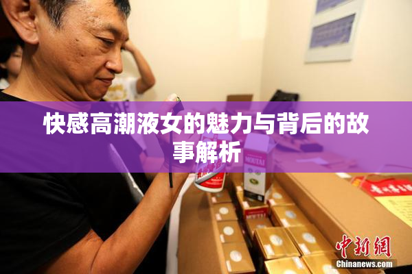 快感高潮液女的魅力与背后的故事解析