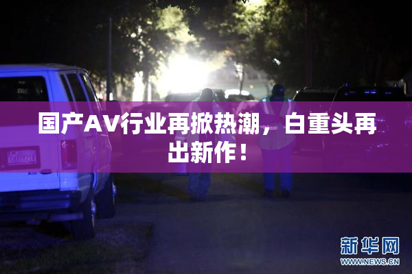 国产AV行业再掀热潮，白重头再出新作！
