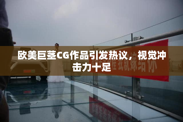 欧美巨茎CG作品引发热议，视觉冲击力十足
