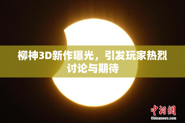 柳神3D新作曝光，引发玩家热烈讨论与期待