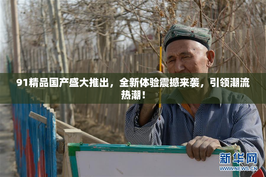 91精品国产盛大推出，全新体验震撼来袭，引领潮流热潮！