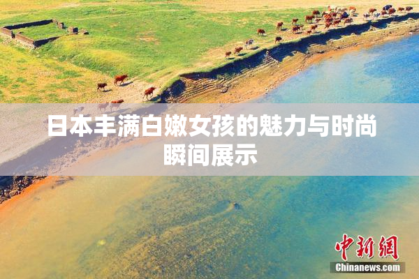 日本丰满白嫩女孩的魅力与时尚瞬间展示