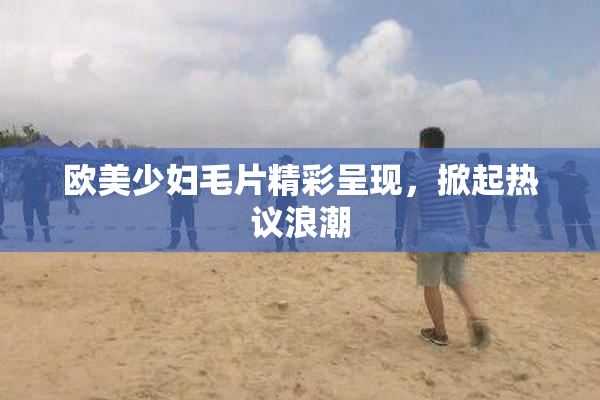欧美少妇毛片精彩呈现，掀起热议浪潮