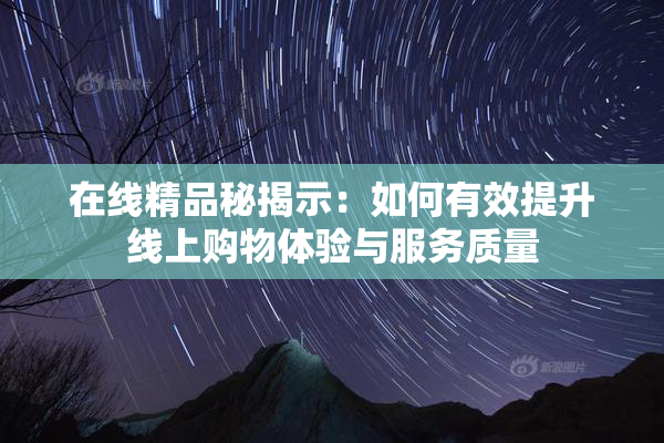 在线精品秘揭示：如何有效提升线上购物体验与服务质量