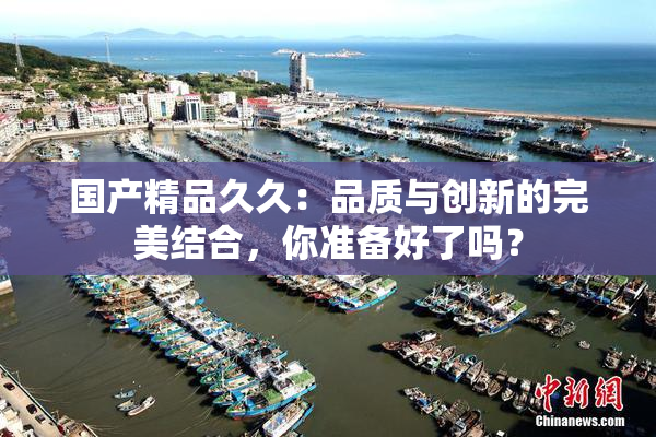 国产精品久久：品质与创新的完美结合，你准备好了吗？