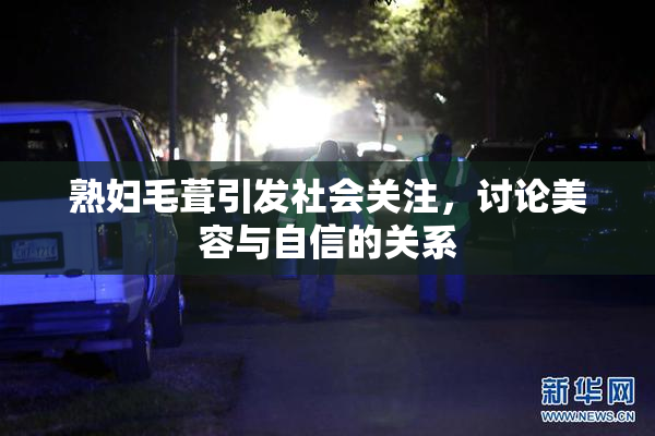 熟妇毛葺引发社会关注，讨论美容与自信的关系