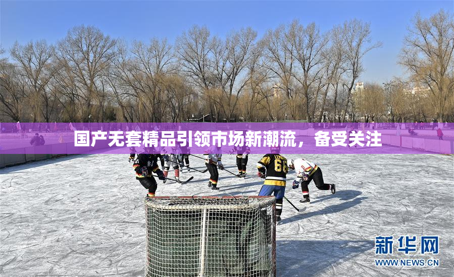 国产无套精品引领市场新潮流，备受关注