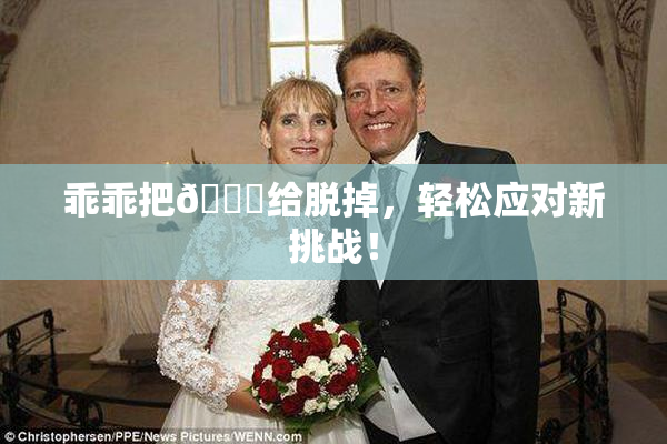 乖乖把👙给脱掉，轻松应对新挑战！