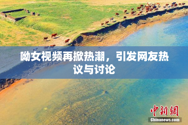 呦女视频再掀热潮，引发网友热议与讨论